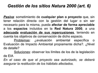 Gestión de los sitios Natura 2000 (art. 6) Pasiva : sometimiento de  cualquier plan o proyecto  que, sin tener relación directa con la gestión del lugar o sin ser necesario para la misma, pueda  afectar de forma apreciable  a los  espacios  incluidos en la  Red Natura 2000 , a una  adecuada   evaluación de sus repercusiones , teniendo en cuenta los objetivos de conservación de dicho espacio. Problemas : ¿evaluación ambiental específica o Evaluación de Impacto Ambiental propiamente dicha?. ¿Nivel de detalle?  Soluciones : observar los límites de los de la legislación de EIA  En el caso de que el proyecto sea autorizado, se deberá asegurar la restitución de los hábitats afectados.  