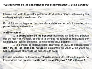 “ La economía de los ecosistemas y la biodiversidad”, Pavan Sukhdev Informe que calcula el valor potencial de distintos bienes naturales y los costes que implica su destrucción. En el futuro, proteger en la naturaleza debe ser económicamente más provechoso que destruirla. Al  ritmo actual … …  la destrucción de los bosques  acarreará en 2050 una pérdida del 6% del PIB mundial, debido a la pérdida de funciones realizadas por los bosques (control de riadas, suministro de agua potable).  …  la pérdida de biodiversidad acarreará en 2050 la desaparición  del 11% de los espacios naturale s existentes en 2000 y, en 2030 se habrá destruido el 60% de los arrecifes de coral. El valor monetario de las áreas protegidas del mundo, calculado a partir de los servicios que prestan,  oscila entre los 4,500 y los 5,100 millones $ . 