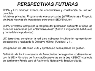 PERSPECTIVAS FUTURAS ZEPA y LIC marinos: avance del conocimiento y constitución de una red completa. Iniciativas privadas:  Programa de mares y costas  (WWF/Adena) y  Proyecto de áreas marinas de importancia para aves  (SEO/BirdLife). ZEPA terrestres: completar la red para dar protección suficiente a todas las especies amparadas por la “Directiva Aves” (Anexo I, migradoras habituales y humedales importantes). LIC terrestres: completar la red para subsanar insuficiente representación de especies y hábitat de la Directiva Hábitat (Anexos I y II). Designación de LIC como ZEC y aprobación de los planes de gestión. Definición de los instrumentos de financiación de la gestión: co-financiación con la UE y fórmulas de financiación previstas en la Ley 42/2007 (custodia del territorio y Fondo para el Patrimonio Natural y la Biodiversidad). 
