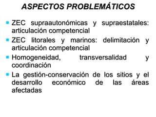 ASPECTOS PROBLEMÁTICOS ZEC supraautonómicas y supraestatales: articulación competencial ZEC litorales y marinos: delimitación y articulación competencial Homogeneidad, transversalidad y coordinación La gestión-conservación de los sitios y el desarrollo económico de las áreas afectadas 