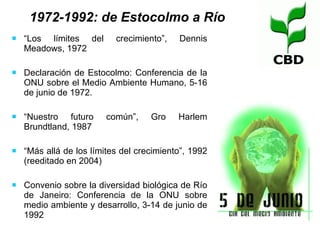 “ Los límites del crecimiento”, Dennis Meadows, 1972 Declaración de Estocolmo: Conferencia de la ONU sobre el Medio Ambiente Humano, 5-16 de junio de 1972.  “ Nuestro futuro común”, Gro Harlem Brundtland, 1987 “ Más allá de los límites del crecimiento”, 1992 (reeditado en 2004) Convenio sobre la diversidad biológica de Río de Janeiro: Conferencia de la ONU sobre medio ambiente y desarrollo, 3-14 de junio de 1992 1972-1992: de Estocolmo a Río 