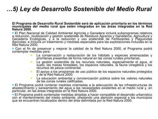 … 5) Ley de Desarrollo Sostenible del Medio Rural El Programa de Desarrollo Rural Sostenible será de aplicación prioritaria en los términos municipales del medio rural que estén integrados en las áreas integradas en la Red Natura 2000. El Plan Nacional de Calidad Ambiental Agrícola y Ganadera incluirá subprogramas relativos a reducción, reutilización y gestión sostenible de Residuos Agrarios y Ganaderos, Agricultura y Ganadería Ecológicas, y a la reducción y uso sostenible de Fertilizantes y Plaguicidas Agrícolas, e incluirá un tratamiento y medidas especiales para las explotaciones incluidas en la Red Natura 2000. Con el fin de preservar y mejorar la calidad de la Red Natura 2000, el Programa podrá contemplar medidas para:  La conservación y restauración de los hábitats y especies amenazadas y prioritarias presentes de forma natural en las zonas rurales prioritarias. La gestión sostenible de los recursos naturales, especialmente el agua, el suelo, las masas forestales, los espacios naturales, la fauna cinegética y los recursos de pesca continental. El apoyo a los programas de uso público de los espacios naturales protegidos y de la Red Natura 2000. La educación ambiental y concienciación pública sobre los valores naturales de las zonas rurales calificadas.  El Programa podrá contener medidas orientadas a la adecuación de las infraestructuras de abastecimiento y saneamiento del agua a las necesidades existentes en el medio rural y, en particular, en las áreas integradas en la Red Natura 2000. El Programa podrá contemplar medidas dirigidas a hacer compatible el desarrollo urbanístico con el mantenimiento del medio ambiente, prestando una atención especial a los municipios que se encuentran localizados dentro del área delimitada por la Red Natura 2000. 