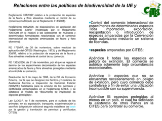 Relaciones entre las políticas de biodiversidad de la UE y Control del comercio internacional de especímenes de determinadas especies Toda importación, exportación, reexportación o introducción de especies amparadas por la Convención debe autorizarse mediante un sistema de licencias. especies  amparadas por CITES: Apéndice I: todas las especies en peligro de extinción. El comercio se autoriza solamente bajo circunstancias excepcionales. Apéndice II: especies que no se encuentran necesariamente en peligro de extinción, pero cuyo comercio debe controlarse a fin de evitar una utilización incompatible con su supervivencia. Apéndice III: especies protegidas al menos en un país, el cual ha solicitado la asistencia de otras Partes en la CITES para controlar su comercio. Reglamento 338/1997 relativo a la protección de especies de la fauna y flora silvestres mediante el control de su comercio (modificado por el Reglamento 318/2008).  Reglamento 865/2006, de disposiciones de aplicación del Reglamento 338/97 (modificado por el Reglamento 100/2008 en lo relativo a las colecciones de muestras y determinadas formalidades relacionadas con el comercio internacional de especies amenazadas de fauna y flora silvestres).  RD 1739/97, de 20 de noviembre, sobre medidas de aplicación del CITES (Washington, 1973), y del Reglamento 338/97, relativo a la protección de especies de la fauna y flora silvestres mediante el control de su comercio. RD 1333/2006, de 21 de noviembre, por el que se regula el destino de los especímenes decomisados de las especies amenazadas de fauna y flora silvestres protegidas mediante el control de su comercio. Resolución de 5 de mayo de 1998, de la DG de Comercio Exterior, por la que se designan los Centros y Unidades de Asistencia Técnica e Inspección de Comercio Exterior (SOIVRE) habilitados para la emisión de los permisos y certificados contemplados en el Reglamento CITES, y se establece el modelo de "documento de inspección de especies protegidas". Ley 32/2007, de 7 de noviembre, para el cuidado de los animales, en su explotación, transporte, experimentación y sacrificio (disposición adicional segunda establece las  tasas  por la gestión y tramitación de permisos y certificados CITES).  
