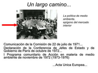 Un largo camino... Comunicación de la Comisión de 22 de julio de 1971...  Declaración de la Conferencia de Jefes de Estado y de Gobierno de París de octubre de 1972... I Programa comunitario de Acción en materia de medio ambiente de noviembre de 1972 (1973-1976) ...Acta Unica Europea... La política de medio ambiente,  epígono del mercado interior  