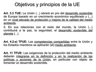 Objetivos y principios de la UE Art. 3.3 TUE:  La Unión (...) obrará en pro del  desarrollo sostenible  de Europa basado en un crecimiento económico equilibrado y (...) en un  nivel elevado de protección y mejora de la calidad del medio ambiente . 5. En sus relaciones con el resto del mundo, la Unión (...) contribuirá a la paz, la seguridad, el  desarrollo sostenible del planeta  (...) Art. 4.2.e) TFUE:  Las  competencias compartidas  entre la Unión y los Estados miembros se aplicarán (al)  medio ambiente . Art. 11 TFUE:  Las exigencias de la protección del medio ambiente deberán  integrarse en la definición y en la realización de las políticas y acciones de la Unión , en particular con objeto de fomentar un desarrollo sostenible. 