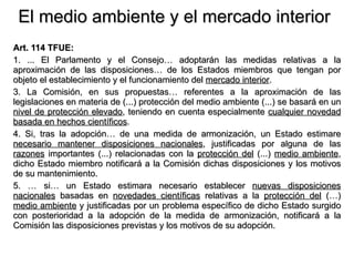 El medio ambiente y el mercado interior Art. 114 TFUE: 1. ... El Parlamento y el Consejo… adoptarán las medidas relativas a la aproximación de las disposiciones… de los Estados miembros que tengan por objeto el establecimiento y el funcionamiento del  mercado interior . 3. La Comisión, en sus propuestas… referentes a la aproximación de las legislaciones en materia de (...) protección del medio ambiente (...) se basará en un  nivel de protección elevado , teniendo en cuenta especialmente  cualquier novedad basada en hechos científicos . 4. Si, tras la adopción… de una medida de armonización, un Estado estimare  necesario mantener disposiciones nacionales , justificadas por alguna de las  razones  importantes (...) relacionadas con la  protección del  (...)  medio ambiente , dicho Estado miembro notificará a la Comisión dichas disposiciones y los motivos de su mantenimiento. 5. … si… un Estado estimara necesario establecer  nuevas disposiciones   nacionales  basadas en  novedades científicas  relativas a la  protección del  (…)  medio ambiente  y justificadas por un problema específico de dicho Estado surgido con posterioridad a la adopción de la medida de armonización, notificará a la Comisión las disposiciones previstas y los motivos de su adopción. 