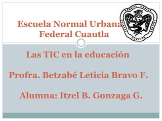 Escuela Normal Urbana
Federal Cuautla
Las TIC en la educación
Profra. Betzabé Leticia Bravo F.
Alumna: Itzel B. Gonzaga G.
 