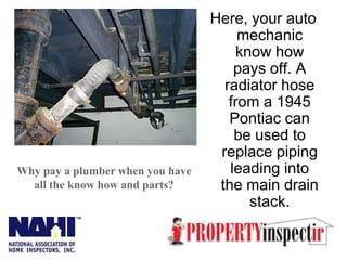 Here, your auto mechanic know how pays off. A radiator hose from a 1945 Pontiac can be used to replace piping leading into the main drain stack. Why pay a plumber when you have all the know how and parts? 