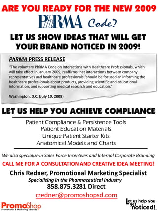 ARE YOU READY FOR THE NEW 2009
                                                 Code?
    LET US SHOW IDEAS THAT WILL GET
     YOUR BRAND NOTICED IN 2009!
   PhRMA PRESS RELEASE
   “The voluntary PhRMA Code on Interactions with Healthcare Professionals, which
   will take effect in January 2009, reaffirms that interactions between company
   representatives and healthcare professionals “should be focused on informing the
   healthcare professionals about products, providing scientific and educational
   information, and supporting medical research and education.”

   Washington, D.C. (July 10, 2008)


LET US HELP YOU ACHIEVE COMPLIANCE
            Patient Compliance & Persistence Tools
                  Patient Education Materials
                   Unique Patient Starter Kits
                Anatomical Models and Charts

We also specialize in Sales Force Incentives and Internal Corporate Branding
CALL ME FOR A CONSULTATION AND CREATIVE IDEA MEETING!
   Chris Redner, Promotional Marketing Specialist
              Specializing in the Pharmaceutical Industry
                      858.875.3281 Direct
                  credner@promoshopsd.com
 