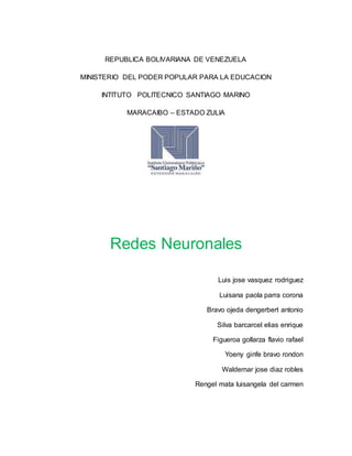 REPUBLICA BOLIVARIANA DE VENEZUELA
MINISTERIO DEL PODER POPULAR PARA LA EDUCACION
INTITUTO POLITECNICO SANTIAGO MARINO
MARACAIBO – ESTADO ZULIA
Redes Neuronales
Luis jose vasquez rodriguez
Luisana paola parra corona
Bravo ojeda dengerbert antonio
Silva barcarcel elias enrique
Figueroa gollarza flavio rafael
Yoeny ginfe bravo rondon
Waldemar jose diaz robles
Rengel mata luisangela del carmen
 