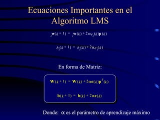 Ecuaciones Importantes en el Algoritmo LMS W k 1 +   W k   2  e k   p T k   + = b k 1 +   b k   2  e k   + = En forma de Matriz: Donde:    es el parámetro de aprendizaje máximo w i k 1 +   w i k   2  e i k   p k   + = b i k 1 +   b i k   2  e i k   + = 