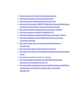  http://es.kioskea.net/contents/initiation/concept.php3
 http://perso.wanadoo.es/alimanya/backprop.htm
 http://prof.usb.ve/mvillasa/redes/Introduccion-vl.pdf
 http://es.scribd.com/doc/14897677/Redes-Neuronales-Artificiales-para-
   la-Prediccion-de-la-Falla-en-Vigas-de-Hormigon-Armado
 http://www.slideshare.net/iquark/redes-neuronales-1426985
 http://www.youtube.com/watch?v=d4t0WGjuYTs
 http://www.slideshare.net/darwin2000/redes-neuronales-1725612
 http://www.slideshare.net/mentelibre/introduccion-a-las-redes-
   neuronales-artificiales
 http://www.answermath.com/neural-networks/tutorial-esp-1-
   contenido.htm
 http://personal5.iddeo.es/wintrmute/ia/neuronal.htm
 http://ingenieria.udea.edu.co/investigacion/mecatronica/mectronics/red
   es.htm
 Es.wikipedia.org/ wiki/ perceptron_multicapa
 http://advancedtech.wordpress.com/2007/08/27/arquitectura-
   estructura-y-funcionamiento-de-las-rna/
 http://www.ibiblio.org/pub/linux/docs/LuCaS/Presentaciones/200304cur
   so-glisa/redes_neuronales/curso-glisa-redes_neuronales-
   html/x69.html
 