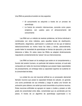 Una RNA es parecida al cerebro en dos aspectos:


           El conocimiento es adquirido a través de un proceso de
             aprendizaje.
           La fuerza de conexión interneuronas, conocida como pesos
             sinápticos,    son   usados   para   el   almacenamiento    del
             conocimiento


      Las RNA son un método de resolver problemas, de forma individual o
combinadas con otros métodos, para aquellas tareas de clasificación,
identificación, diagnóstico, optimización o predicción en las que el balance
datos/conocimiento se inclina hacia los datos y donde, adicionalmente,
puede haber la necesidad de aprendizaje en tiempo de ejecución y de cierta
tolerancia a fallos. En estos casos las RNAs se adaptan dinámicamente
reajustando constantemente los “pesos” de sus interconexiones.


      Las RNA se basan en la analogía que existe en el comportamiento y
función del cerebro humano, en particular del sistema nervioso, el cual está
compuesto por redes de neuronas biológicas que poseen bajas capacidades
de procesamiento, sin embargo toda su capacidad cognitiva se sustenta en
la conectividad de éstas.


      La unidad de una red neuronal artificial es un procesador elemental
llamado neurona que posee la capacidad limitada de calcular, en general,
una suma ponderada de sus entradas y luego le aplica una función de
activación para obtener una señal que será transmitida a la próxima neurona.
Estas neuronas artificiales se agrupan en capas o niveles y poseen un alto
grado de conectividad entre ellas, conectividad que es ponderada por los
pesos. A través de un algoritmo de aprendizaje supervisado o no
 