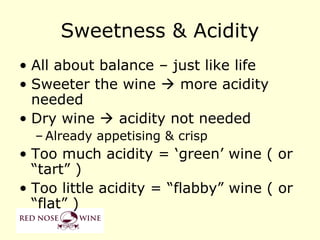 Sweetness & Acidity
• All about balance – just like life
• Sweeter the wine  more acidity
  needed
• Dry wine  acidity not needed
  – Already appetising & crisp
• Too much acidity = ‘green’ wine ( or
  “tart” )
• Too little acidity = “flabby” wine ( or
  “flat” )
 