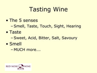 Tasting Wine
• The 5 senses
  – Smell, Taste, Touch, Sight, Hearing
• Taste
  – Sweet, Acid, Bitter, Salt, Savoury
• Smell
  – MUCH more….
 