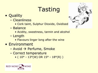 Tasting
• Quality
  – Cleanliness
     • Cork taint, Sulphur Dioxide, Oxidised
  – Balance
     • Acidity, sweetness, tannin and alcohol
  – Length
     • Flavours linger long after the wine
• Environment
  – Avoid  Perfume, Smoke
  – Correct temperature
     • ( 10° - 13°(W) OR 15° - 18°(R) )
 