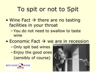 To spit or not to Spit
• Wine Fact  there are no tasting
  facilities in your throat
  – You do not need to swallow to taste
    wine
• Economic Fact  we are in recession
  – Only spit bad wines
  – Enjoy the good ones
    (sensibly of course)
 