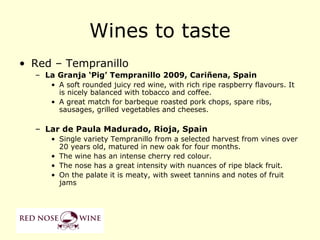 Wines to taste
• Red – Tempranillo
  – La Granja ‘Pig’ Tempranillo 2009, Cariñena, Spain
     • A soft rounded juicy red wine, with rich ripe raspberry flavours. It
       is nicely balanced with tobacco and coffee.
     • A great match for barbeque roasted pork chops, spare ribs,
       sausages, grilled vegetables and cheeses.

  – Lar de Paula Madurado, Rioja, Spain
     • Single variety Tempranillo from a selected harvest from vines over
       20 years old, matured in new oak for four months.
     • The wine has an intense cherry red colour.
     • The nose has a great intensity with nuances of ripe black fruit.
     • On the palate it is meaty, with sweet tannins and notes of fruit
       jams
 