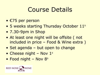 Course Details
• €75 per person
• 5 weeks starting Thursday October 11th
• 7.30-9pm in Shop
• At least one night will be offsite ( not
  included in price – Food & Wine extra )
• Set agenda – but open to change
• Cheese night – Nov 1st
• Food night – Nov 8th
 