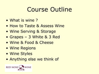 Course Outline
•   What is wine ?
•   How to Taste & Assess Wine
•   Wine Serving & Storage
•   Grapes – 3 White & 3 Red
•   Wine & Food & Cheese
•   Wine Regions
•   Wine Styles
•   Anything else we think of
 