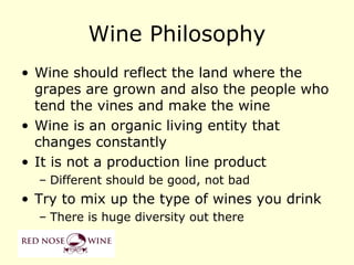 Wine Philosophy
• Wine should reflect the land where the
  grapes are grown and also the people who
  tend the vines and make the wine
• Wine is an organic living entity that
  changes constantly
• It is not a production line product
  – Different should be good, not bad
• Try to mix up the type of wines you drink
  – There is huge diversity out there
 