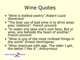 Wine Quotes
• “Wine is bottled poetry”.Robert Louis
  Stevenson
• “The best use of bad wine is to drive away
  poor relations”. French proverb
• "In water one sees one's own face; But in
  wine, one beholds the heart of another.“
  French proverb
• “Wine is one of the most civilized things in
  the world” Ernest Hemingway
• “Wine improves with age. The older I get,
  the better I like it”. Anonymous
 