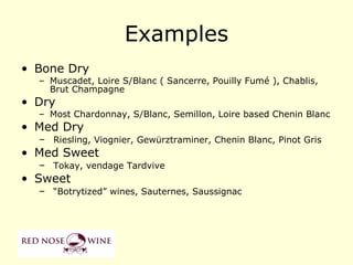 Examples
• Bone Dry
  – Muscadet, Loire S/Blanc ( Sancerre, Pouilly Fumé ), Chablis,
    Brut Champagne
• Dry
  – Most Chardonnay, S/Blanc, Semillon, Loire based Chenin Blanc
• Med Dry
  – Riesling, Viognier, Gewürztraminer, Chenin Blanc, Pinot Gris
• Med Sweet
  – Tokay, vendage Tardvive
• Sweet
  – “Botrytized” wines, Sauternes, Saussignac
 