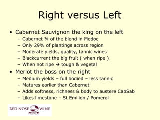Right versus Left
• Cabernet Sauvignon the king on the left
  –   Cabernet ¾ of the blend in Medoc
  –   Only 29% of plantings across region
  –   Moderate yields, quality, tannic wines
  –   Blackcurrent the big fruit ( when ripe )
  –   When not ripe  tough & vegetal
• Merlot the boss on the right
  –   Medium yields – full bodied – less tannic
  –   Matures earlier than Cabernet
  –   Adds softness, richness & body to austere CabSab
  –   Likes limestone – St Emilion / Pomerol
 