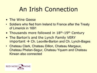 An Irish Connection
• The Wine Geese
• Soldiers who fled from Ireland to France after the Treaty
  of Limerick in 1691
• Thousands more followed in 18th-19th Century
• The Barton‟s and the Lynch Family VERY
  important  Ch. Leoville-Barton and Ch. Lynch-Bages
• Chateau Clark, Chateau Dillon, Chateau Margaux,
  Chateau Phelan-Segur, Chateau Yquem and Chateau
  Kirwan also connected
 