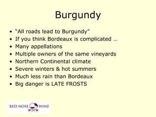 Burgundy
•   “All roads lead to Burgundy”
•   If you think Bordeaux is complicated …
•   Many appellations
•   Multiple owners of the same vineyards
•   Northern Continental climate
•   Severe winters & hot summers
•   Much less rain than Bordeaux
•   Big danger is LATE FROSTS
 