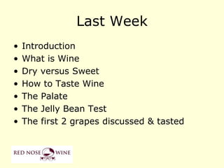 Last Week
•   Introduction
•   What is Wine
•   Dry versus Sweet
•   How to Taste Wine
•   The Palate
•   The Jelly Bean Test
•   The first 2 grapes discussed & tasted
 