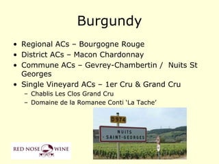 Burgundy
• Regional ACs – Bourgogne Rouge
• District ACs – Macon Chardonnay
• Commune ACs – Gevrey-Chambertin / Nuits St
  Georges
• Single Vineyard ACs – 1er Cru & Grand Cru
  – Chablis Les Clos Grand Cru
  – Domaine de la Romanee Conti „La Tache‟
 