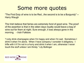 Some more quotes
"The First Duty of wine is to be Red...the second is to be a Burgundy" --
Harry Waugh

The Irish believe that fairies are extremely fond of good wine. The proof
of the assertion is that in the olden days royalty would leave a keg of
wine out for them at night. Sure enough, it was always gone in the
morning.  - Irish Folklore

“I only drink champagne when I'm happy and when I'm sad. Sometimes I
drink it when I'm alone. When I have company I consider it obligatory. I
trifle with it if I'm not in a hurry and drink it when I am, otherwise I never
touch the stuff unless I am thirsty.” Lily Bollinger
 