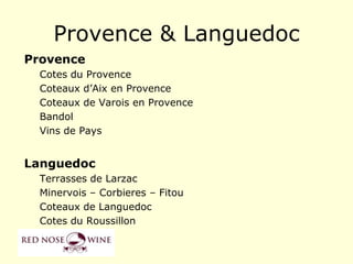 Provence & Languedoc
Provence
  Cotes du Provence
  Coteaux d‟Aix en Provence
  Coteaux de Varois en Provence
  Bandol
  Vins de Pays


Languedoc
  Terrasses de Larzac
  Minervois – Corbieres – Fitou
  Coteaux de Languedoc
  Cotes du Roussillon
 