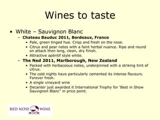 Wines to taste
• White – Sauvignon Blanc
  – Chateau Bauduc 2011, Bordeaux, France
     • Pale, green tinged hue. Crisp and fresh on the nose.
     • Citrus and pear notes with a faint herbal nuance. Ripe and round
       on attack then long, clean, dry finish.
     • Attractive apéritif style white.
  – The Ned 2011, Marlborough, New Zealand
     • Packed with herbaceous notes, underpinned with a striking hint of
       citrus.
     • The cold nights have particularly cemented its intense flavours.
       Forever fresh.
     • A single vineyard wine
     • Decanter just awarded it International Trophy for „Best in Show
       Sauvignon Blanc” in price point.
 
