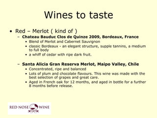 Wines to taste
• Red – Merlot ( kind of )
   – Chateau Bauduc Clos de Quinze 2009, Bordeaux, France
      • Blend of Merlot and Cabernet Sauvignon
      • classic Bordeaux - an elegant structure, supple tannins, a medium
        to full body
      • a whiff of cedar with ripe dark fruit.

   – Santa Alicia Gran Reserva Merlot, Maipo Valley, Chile
      • Concentrated, ripe and balanced
      • Lots of plum and chocolate flavours. This wine was made with the
        best selection of grapes and great care.
      • Aged in French oak for 12 months, and aged in bottle for a further
        8 months before release.
 