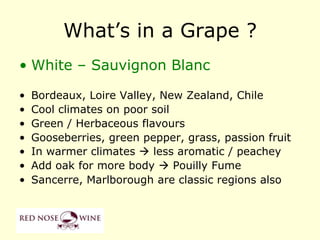 What‟s in a Grape ?
• White – Sauvignon Blanc

•   Bordeaux, Loire Valley, New Zealand, Chile
•   Cool climates on poor soil
•   Green / Herbaceous flavours
•   Gooseberries, green pepper, grass, passion fruit
•   In warmer climates  less aromatic / peachey
•   Add oak for more body  Pouilly Fume
•   Sancerre, Marlborough are classic regions also
 
