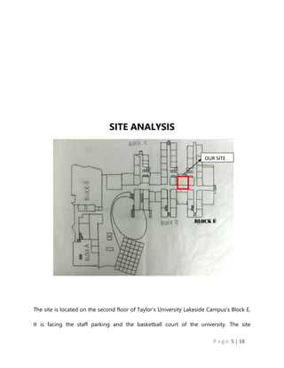 P a g e 5 | 18
SITE ANALYSIS
The site is located on the second floor of Taylor’s University Lakeside Campus’s Block E.
It is facing the staff parking and the basketball court of the university. The site
OUR SITE
 