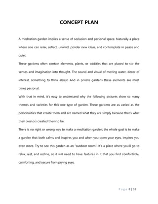 P a g e 8 | 18
CONCEPT PLAN
A meditation garden implies a sense of seclusion and personal space. Naturally a place
where one can relax, reflect, unwind, ponder new ideas, and contemplate in peace and
quiet.
These gardens often contain elements, plants, or oddities that are placed to stir the
senses and imagination into thought. The sound and visual of moving water, decor of
interest, something to think about. And in private gardens these elements are most
times personal.
With that in mind, it's easy to understand why the following pictures show so many
themes and varieties for this one type of garden. These gardens are as varied as the
personalities that create them and are named what they are simply because that's what
their creators created them to be.
There is no right or wrong way to make a meditation garden; the whole goal is to make
a garden that both calms and inspires you and when you open your eyes, inspires you
even more. Try to see this garden as an “outdoor room”. It’s a place where you’ll go to
relax, rest, and recline, so it will need to have features in it that you find comfortable,
comforting, and secure from prying eyes.
 