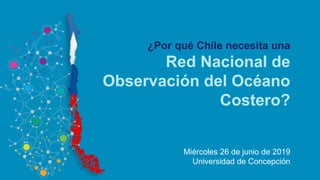 ¿Por qué Chile necesita una
Red Nacional de
Observación del Océano
Costero?
Miércoles 26 de junio de 2019
Universidad de Concepción
 
