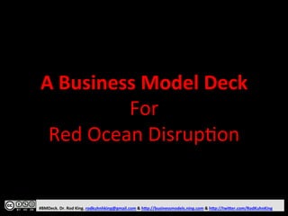 A 
Business 
Model 
Deck 
For 
Red 
Ocean 
Disrup1on 
#BMDeck. 
Dr. 
Rod 
King. 
rodkuhnhking@gmail.com 
& 
h@p://businessmodels.ning.com 
& 
h@p://twi@er.com/RodKuhnKing 
 