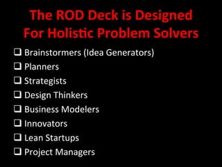 The 
ROD 
Deck 
is 
Designed 
For 
Holis/c 
Problem 
Solvers 
q 
Brainstormers 
(Idea 
Generators) 
q 
Planners 
q 
Strategists 
q 
Design 
Thinkers 
q 
Business 
Modelers 
q 
Innovators 
q 
Lean 
Startups 
q 
Project 
Managers 
 