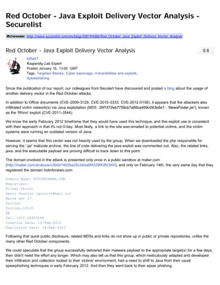 Red October - Java Exploit Delivery Vector Analysis -
Securelist
Источник: http://www.securelist.com/en/blog/208194086/Red_October_Java_Exploit_Delivery_Vector_Analysis



Red October - Java Exploit Delivery Vector Analysis                                                                     0.6
            GReAT
            Kaspersky Lab Expert
            Posted January 16, 13:00  GMT
            Tags: Targeted Attacks, Cyber espionage, Vulnerabilities and exploits,
            Spearphishing

Since the publication of our report, our colleagues from Seculert have discovered and posted a blog about the usage of
another delivery vector in the Red October attacks.

In addition to Office documents (CVE-2009-3129, CVE-2010-3333, CVE-2012-0158), it appears that the attackers also
infiltrated victim network(s) via Java exploitation (MD5: 35f1572eb7759cb7a66ca459c093e8a1 - 'NewsFinder.jar'), known
as the 'Rhino' exploit (CVE-2011-3544).

We know the early February 2012 timeframe that they would have used this technique, and this exploit use is consistent
with their approach in that it's not 0-day. Most likely, a link to the site was emailed to potential victims, and the victim
systems were running an outdated version of Java.

However, it seems that this vector was not heavily used by the group. When we downloaded the php responsible for
serving the '.jar' malcode archive, the line of code delivering the java exploit was commented out. Also, the related links,
java, and the executable payload are proving difficult to track down to this point.

The domain involved in the attack is presented only once in a public sandbox at malwr.com
(http://malwr.com/analysis/c3b0d1403ba35c3aba8f4529f43fb300/), and only on February 14th, the very same day that they
registered the domain hotinfonews.com:

Domain Name: HOTINFONEWS.COM
Registrant:
Privat Person
Denis Gozolov (gozolov@mail.ru)
Narva mnt 27
Tallinn
Tallinn,10120
EE
Tel. +372.54055298
Creation Date: 14-Feb-2012
Expiration Date: 14-Feb-2013

Following that quick public disclosure, related MD5s and links do not show up in public or private repositories, unlike the
many other Red October components.

We could speculate that the group successfully delivered their malware payload to the appropriate target(s) for a few days,
then didn't need the effort any longer. Which may also tell us that this group, which meticulously adapted and developed
their infiltration and collection toolset to their victims' environment, had a need to shift to Java from their usual
spearphishing techniques in early February 2012. And then they went back to their spear phishing.
 