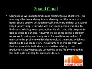 Sound Cloud
• Sound cloud was used to find sound relating to our short film. This
was very effective and easy to use allowing our film to be a of a
better sound quality. Although myself and Anuka did not use Sound
Cloud for anything, Uzair who was our sound person was able to
find sound relating to our production. He also used this program to
upload audio to our blog. However we did come across a problem
as we could not upload many audio files as there was a limit. To
overcome this problem we decided to upload the sound which was
beneficial to our production. The advantage of this program was
that we were able to find many audio files relating to our
production. Lastly being able upload the audio file by embedding
the code onto our blog for audiences to see.
 
