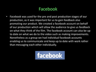 Facebook
• Facebook was used for the pre and post production stages of our
production, as it was important for us to gain feedback also
promoting our product. We created a facebook account on behalf
of our production which will allow the audience to give us feedback
on what they think of the film. The facebook account can also be up
to date on what we do to the video such as making improvements.
Nonetheless as a group we had individual facebook accounts
enabling us to communicate and keep up to date with work rather
than messaging each other individually.
 