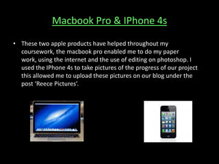 Macbook Pro & IPhone 4s
• These two apple products have helped throughout my
coursework, the macbook pro enabled me to do my paper
work, using the internet and the use of editing on photoshop. I
used the IPhone 4s to take pictures of the progress of our project
this allowed me to upload these pictures on our blog under the
post ‘Reece Pictures’.
 