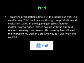 Prezi
• This online presentation allowed us to produce our work in a
creative way. This could be used through pre production and
evaluation stages. In the beginning Prezi was hard to
master, however once I played around with the buttons I
realised how easy it was to use. Also by using Prezi allowed
me to present my work in a creative way as it was lively and
colorful.
 