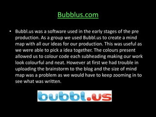 Bubblus.com
• Bubbl.us was a software used in the early stages of the pre
production. As a group we used Bubbl.us to create a mind
map with all our ideas for our production. This was useful as
we were able to pick a idea together. The colours present
allowed us to colour code each subheading making our work
look colourful and neat. However at first we had trouble in
uploading the brainstorm to the blog and the size of mind
map was a problem as we would have to keep zooming in to
see what was written.
 