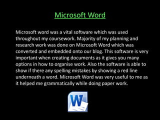 Microsoft Word
Microsoft word was a vital software which was used
throughout my coursework. Majority of my planning and
research work was done on Microsoft Word which was
converted and embedded onto our blog. This software is very
important when creating documents as it gives you many
options in how to organise work. Also the software is able to
show if there any spelling mistakes by showing a red line
underneath a word. Microsoft Word was very useful to me as
it helped me grammatically while doing paper work.
 