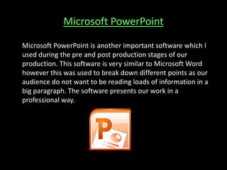 Microsoft PowerPoint
Microsoft PowerPoint is another important software which I
used during the pre and post production stages of our
production. This software is very similar to Microsoft Word
however this was used to break down different points as our
audience do not want to be reading loads of information in a
big paragraph. The software presents our work in a
professional way.
 